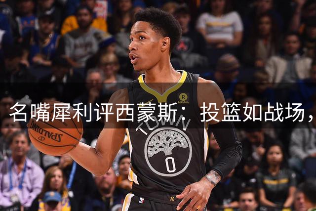 名嘴犀利评西蒙斯：投篮如战场，领薪从不落